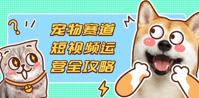 宠物赛道短视频运营全攻略，选品拍摄剪辑实操，实现流量到收益转化-轻创终点站