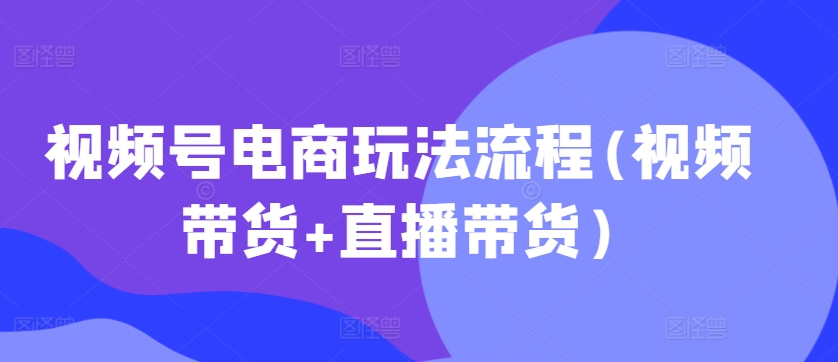 视频号电商玩法流程，视频带货+直播带货【更新2025年1月】-轻创终点站