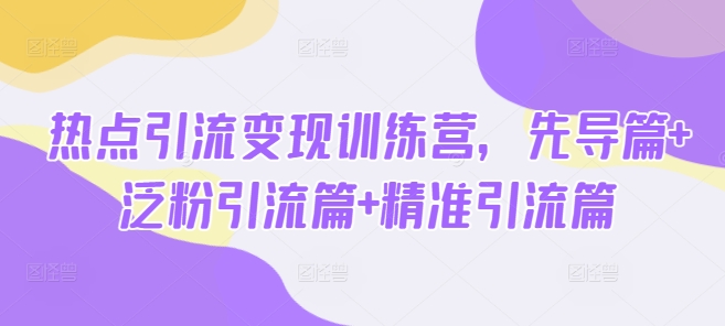 热点引流变现训练营，先导篇+泛粉引流篇+精准引流篇-轻创终点站