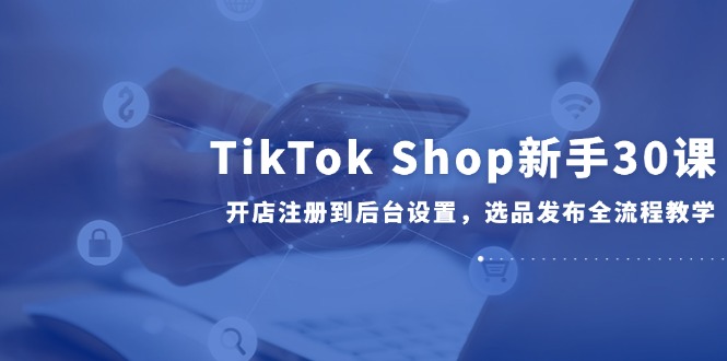 TikTok Shop新手30课，开店注册到后台设置，选品发布全流程教学-轻创终点站