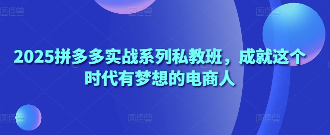 2025拼多多实战系列私教班，成就这个时代有梦想的电商人-轻创终点站