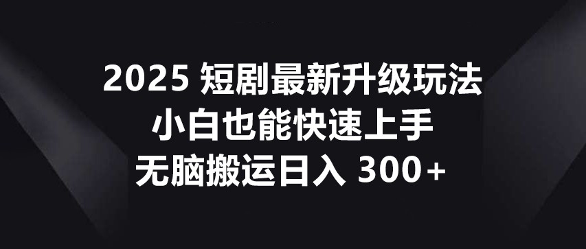 2025短剧最新升级玩法，小白也能快速上手，无脑搬运日入300+-轻创终点站