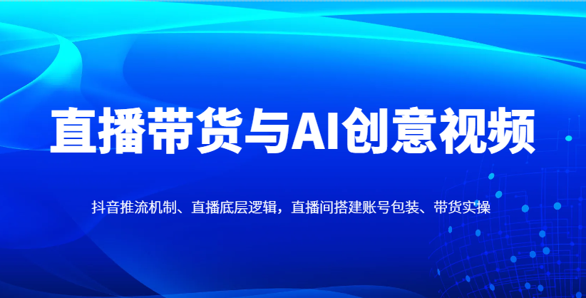 直播带货与AI创意视频，抖音推流机制、直播底层逻辑，直播间搭建账号包装、带货实操-轻创终点站