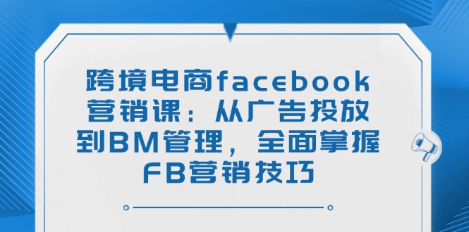 跨境电商facebook营销课：从广告投放到BM管理，全面掌握FB营销技巧-轻创终点站