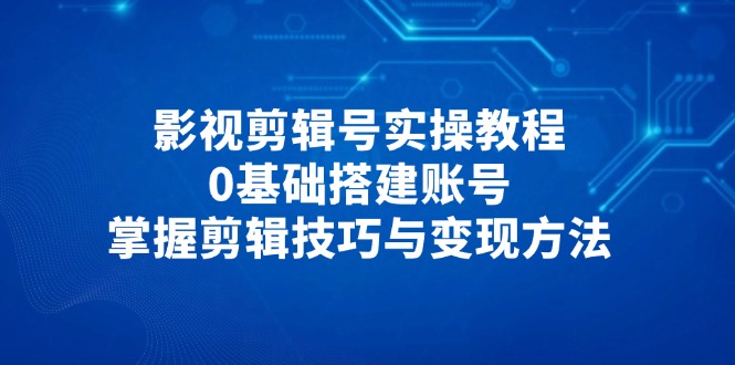 影视剪辑号实操教程，0基础搭建账号，掌握剪辑技巧与变现方法-轻创终点站