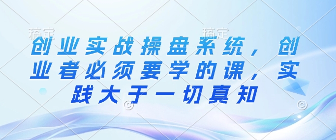创业实战操盘系统，创业者必须要学的课，实践大于一切真知-轻创终点站