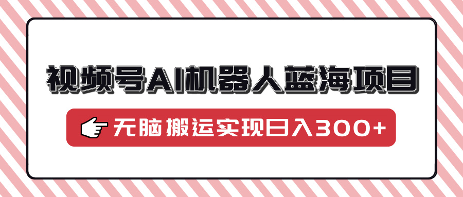 视频号AI机器人蓝海项目，操作简单适合0基础小白，无脑搬运实现日入300+-轻创终点站