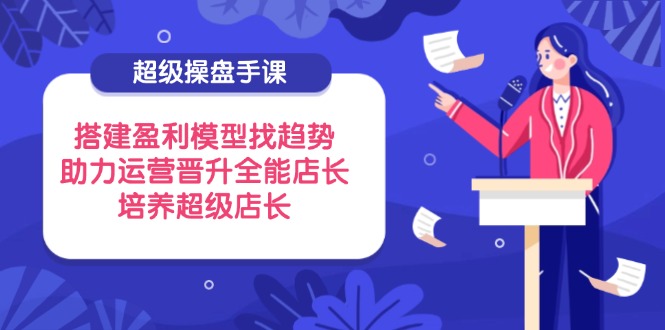 超级操盘手课，搭建盈利模型找趋势，助力运营晋升全能店长，培养超级店长-轻创终点站