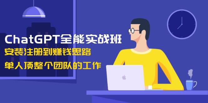 ChatGPT全能实战班，安装注册到赚钱思路，单人顶整个团队的工作-轻创终点站