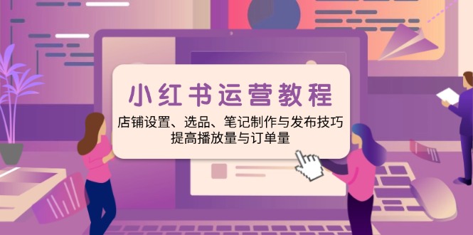 小红书运营教程：店铺设置、选品、笔记制作与发布技巧、提高播放量与订…-轻创终点站