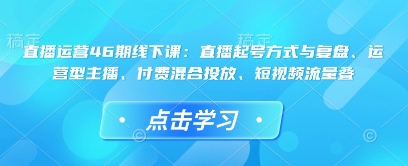 直播运营46期线下课：直播起号方式与复盘、运营型主播、付费混合投放、短视频流量叠-轻创终点站