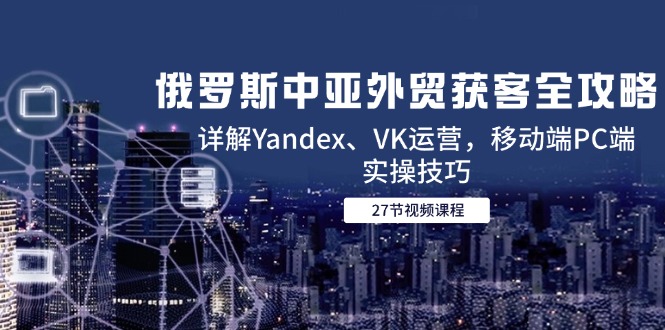 俄罗斯中亚外贸获客全攻略，详解Yandex、VK运营，移动端PC端实操技巧-轻创终点站