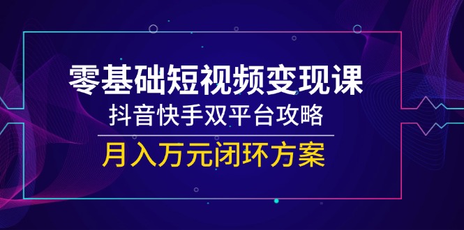 零基础短视频变现课，抖音快手双平台攻略，月入万元闭环方案-轻创终点站