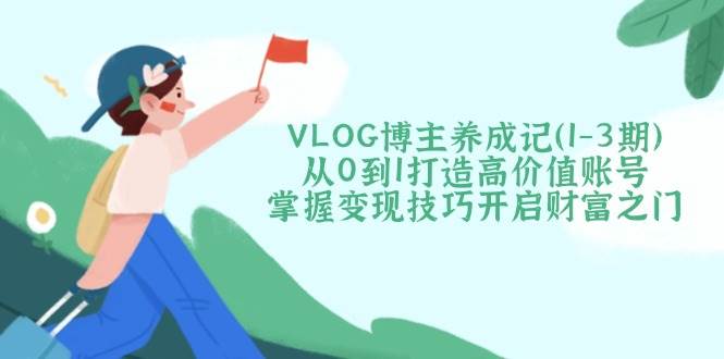 VLOG博主养成记(1-3期)从0到1打造高价值账号，掌握变现技巧开启财富之门-轻创终点站