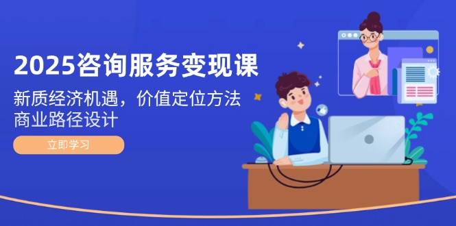 2025咨询服务变现课：新质经济机遇，价值定位方法，商业路径设计-轻创终点站