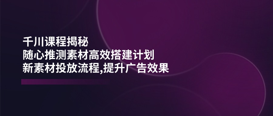 千川课程揭秘：随心推测素材高效搭建计划,新素材投放流程,提升广告效果-轻创终点站
