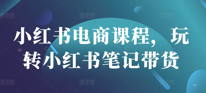 小红书电商课程，玩转小红书笔记带货-轻创终点站