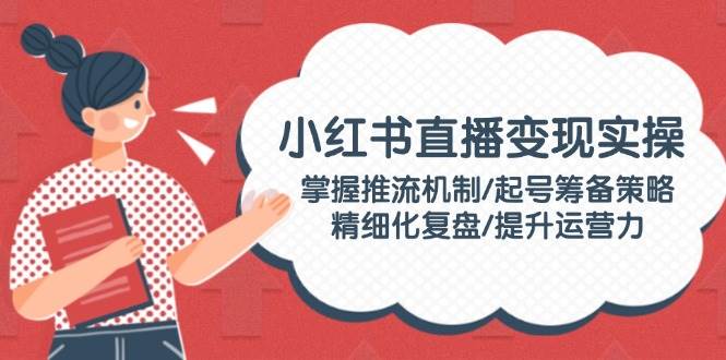 小红书直播变现实操：掌握推流机制/起号筹备策略/精细化复盘/提升运营力-轻创终点站
