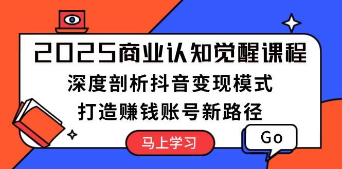 2025商业认知觉醒课程：深度剖析抖音变现模式，打造赚钱账号新路径-轻创终点站