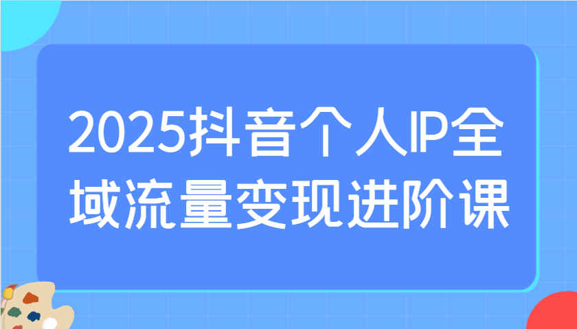 2025抖音个人IP全域流量变现进阶课：选爆品、抖音付费投流、千川投流实操及优化等-轻创终点站