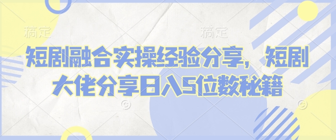 短剧融合实操经验分享，短剧大佬分享日入5位数秘籍-轻创终点站