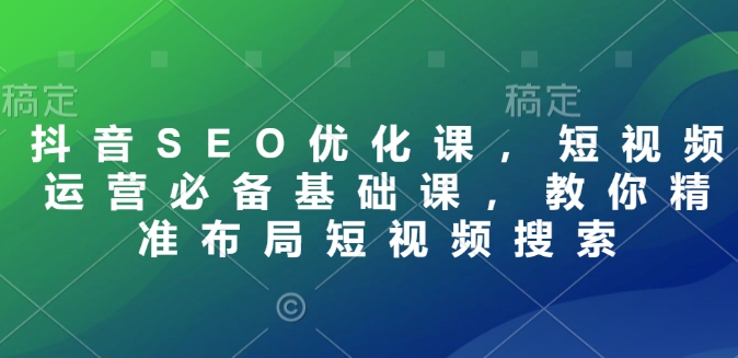 抖音SEO优化课，短视频运营必备基础课，教你精准布局短视频搜索-轻创终点站