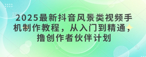 2025最新抖音风景类视频手机制作教程，从入门到精通，撸创作者伙伴计划-轻创终点站