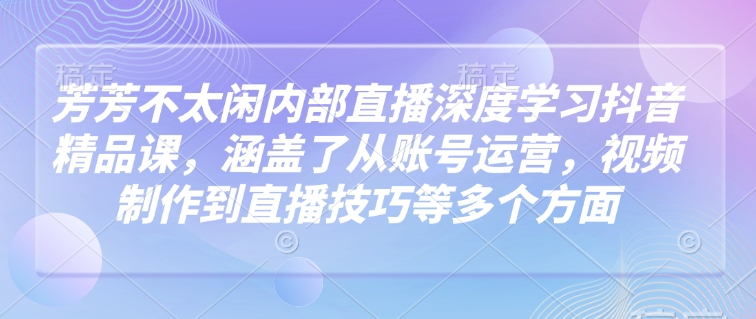 芳芳不太闲内部直播深度学习抖音精品课，涵盖了从账号运营，视频制作到直播技巧等多个方面-轻创终点站