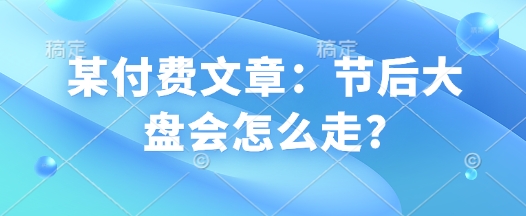 某付费文章：节后大盘会怎么走?-轻创终点站