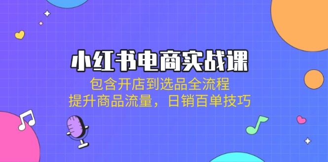 小红书电商实战课：包含开店到选品全流程，提升商品流量，日销百单技巧-轻创终点站