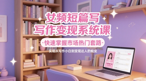 女频短篇写作变现系统课，快速掌握市场热门套路，实现从写作小白到变现达人的蜕变-轻创终点站