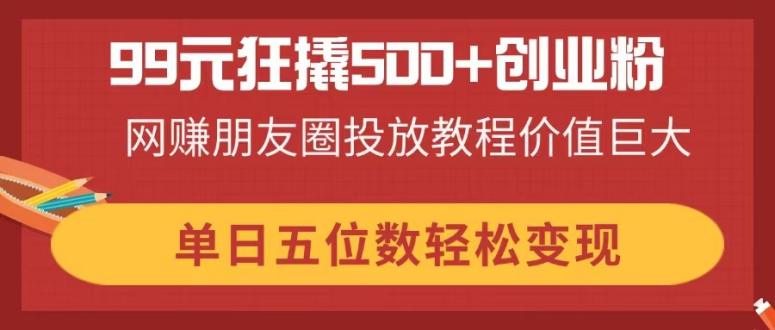 99元狂撬500+创业粉，网赚朋友圈投放教程价值巨大，单日五位数轻松变现-轻创终点站