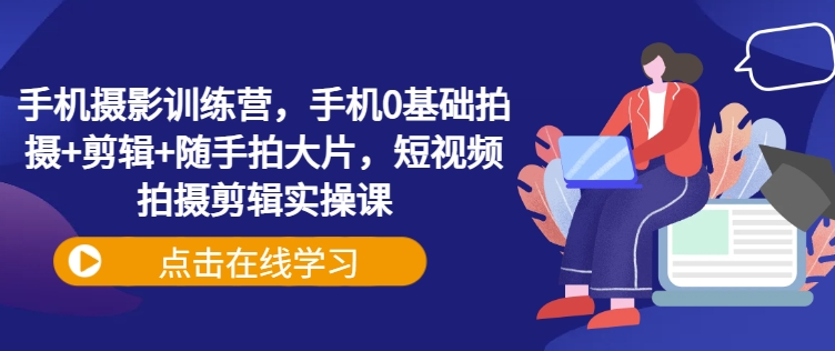 手机摄影训练营，手机0基础拍摄+剪辑+随手拍大片，短视频拍摄剪辑实操课-轻创终点站