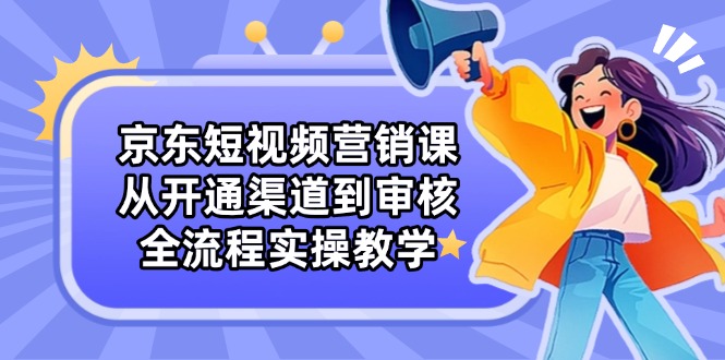 京东短视频营销课：从开通渠道到审核，全流程实操教学-轻创终点站