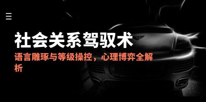 2025社会关系驾驭术，语言雕琢与等级操控，心理博弈全解析-轻创终点站