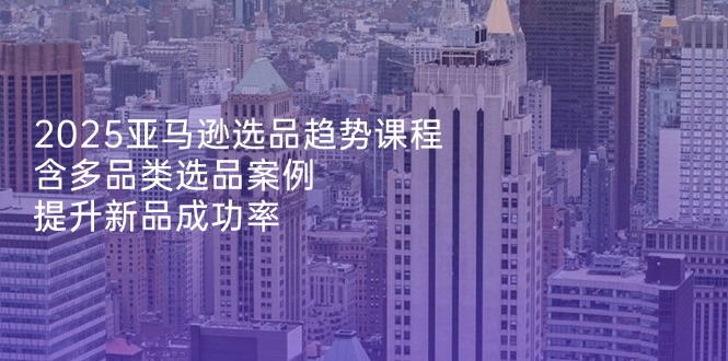 2025亚马逊选品趋势课程，含多品类选品案例，提升新品成功率-轻创终点站