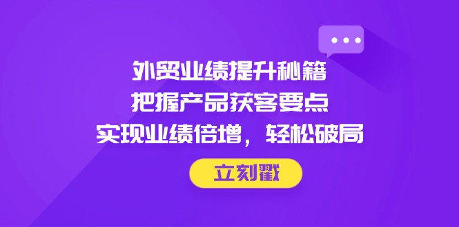 外贸业绩提升秘籍，把握产品获客要点，实现业绩倍增，轻松破局-轻创终点站