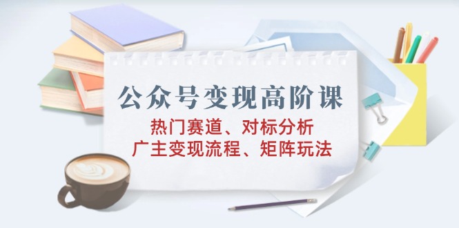 公众号变现高阶课：热门赛道、对标分析、广告主变现流程、矩阵玩法-轻创终点站