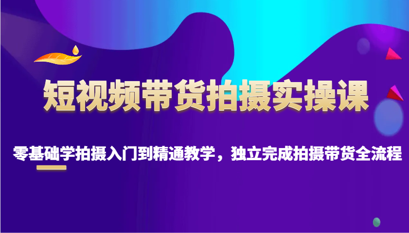 短视频带货拍摄实操课，零基础学拍摄入门到精通教学，独立完成拍摄带货全流程-轻创终点站